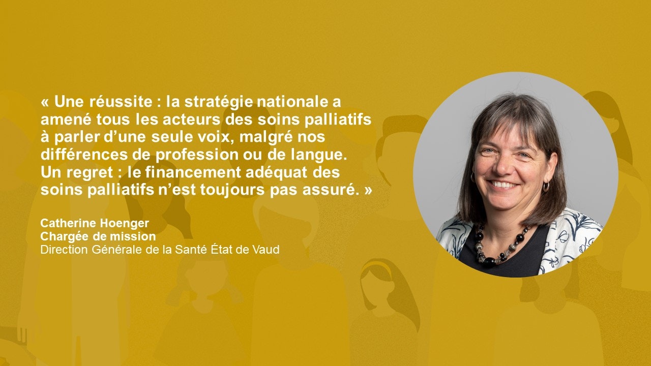 Statement Cathering Hoenger, Referentin: « Une réussite : la stratégie nationale a amené tous les acteurs des soins palliatifs à parler d’une seule voix, malgré nos différences de profession ou de langue. Un regret : le financement adéquat des soins palliatifs n’est toujours pas assuré. »