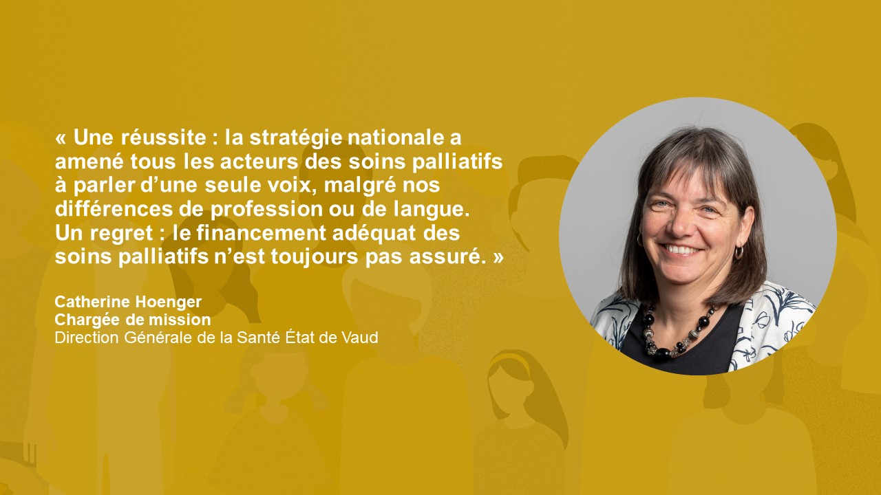 Statement Catherine Hoenger: « Une réussite : la stratégie nationale a amené tous les acteurs des soins palliatifs à parler d’une seule voix, malgré nos différences de profession ou de langue. Un regret : le financement adéquat des soins palliatifs n’est toujours pas assuré. »