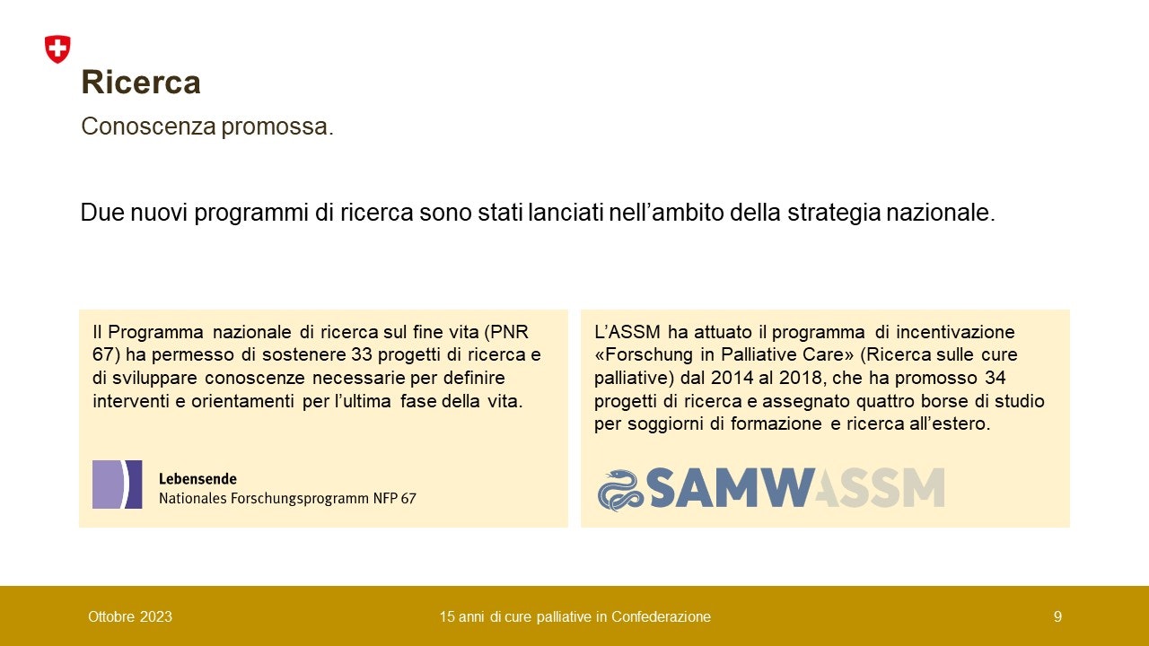 Conoscenza promossa. Due nuovi programmi di ricerca sono stati lanciati nell’ambito della strategia nazionale: 1. Il Programma nazionale di ricerca sul fine vita (PNR 67) ha permesso di sostenere 33 progetti di ricerca e di sviluppare conoscenze necessarie per definire interventi e orientamenti per l’ultima fase della vita.L’ASSM ha attuato il programma di incentivazione «Forschung in Palliative Care» (Ricerca sulle cure palliative) dal 2014 al 2018, che ha promosso 34 progetti di ricerca e assegnato quattro borse di studio per soggiorni di formazione e ricerca all’estero.