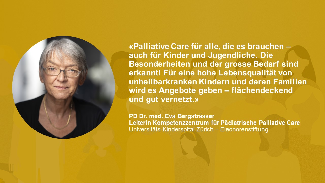 Statement PD Dr. med. Eva Bergsträsser: «Palliative Care für alle, die es brauchen – auch für Kinder und Jugendliche. Die Besonderheiten und der grosse Bedarf sind erkannt! Für eine hohe Lebensqualität von unheilbarkranken Kindern und deren Familien wird es Angebote geben – flächendeckend und gut vernetzt.»