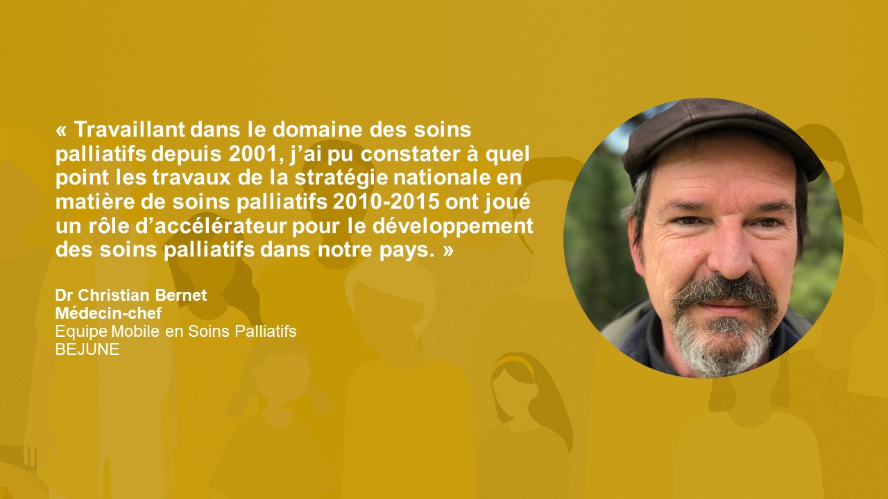 Statement Dr. Christian Bernet: « Travaillant dans le domaine des soins palliatifs depuis 2001, j’ai pu constater à quel point les travaux de la stratégie nationale en matière de soins palliatifs 2010-2015 ont joué un rôle d’accélérateur pour le développement des soins palliatifs dans notre pays. »